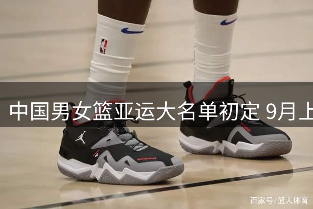 中国男女篮亚运大名单初定 9月上旬公布最终阵容