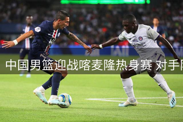 中国男篮迎战喀麦隆热身赛 对手阵中暗藏NBA现役球员