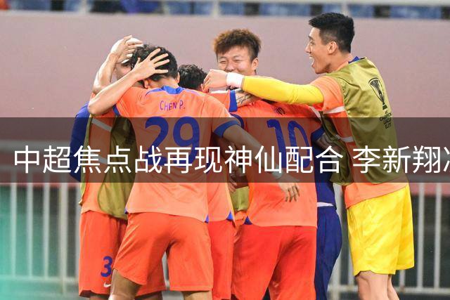 中超焦点战再现神仙配合 李新翔凌空斩助海港力克申花