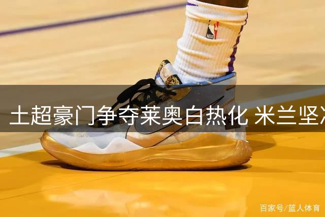 土超豪门争夺莱奥白热化 米兰坚决抵制租借交易