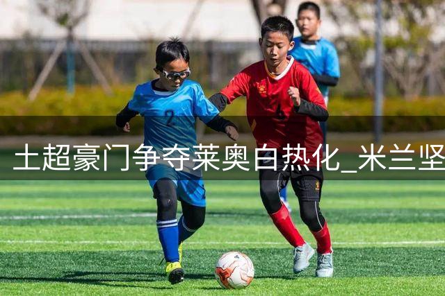 土超豪门争夺莱奥白热化 米兰坚决抵制租借交易