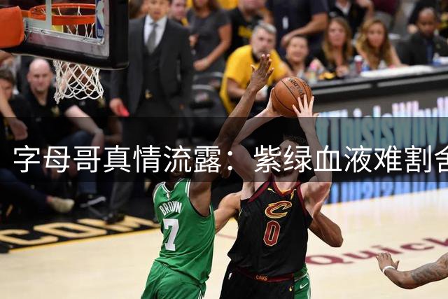 字母哥真情流露：紫绿血液难割舍 密尔沃基永远是心灵归宿