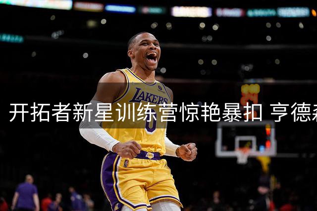 开拓者新星训练营惊艳暴扣 亨德森胯下换手展现惊人弹跳