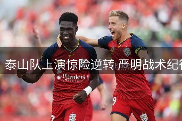 泰山队上演惊险逆转 严明战术纪律成就胜利