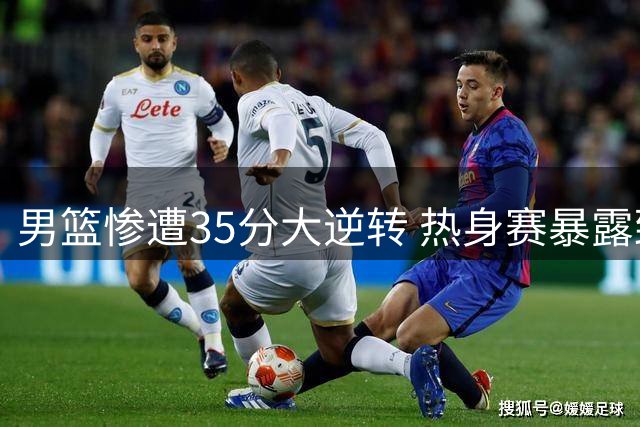 男篮惨遭35分大逆转 热身赛暴露致命短板