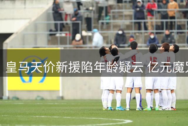 皇马天价新援陷年龄疑云 亿元魔咒阴影笼罩伯纳乌