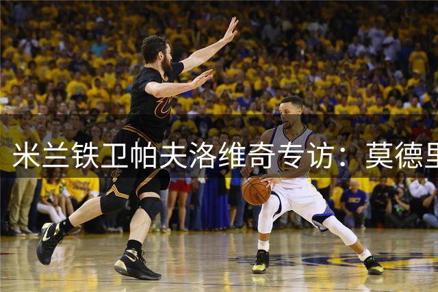 米兰铁卫帕夫洛维奇专访：莫德里奇是永恒榜样 剑指意甲第二星