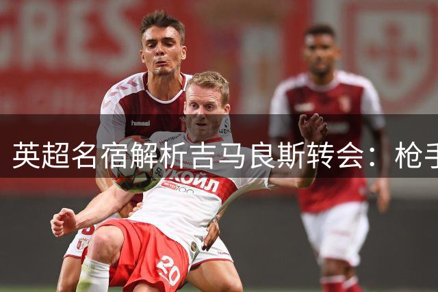 英超名宿解析吉马良斯转会：枪手中场将成欧洲最强拼图