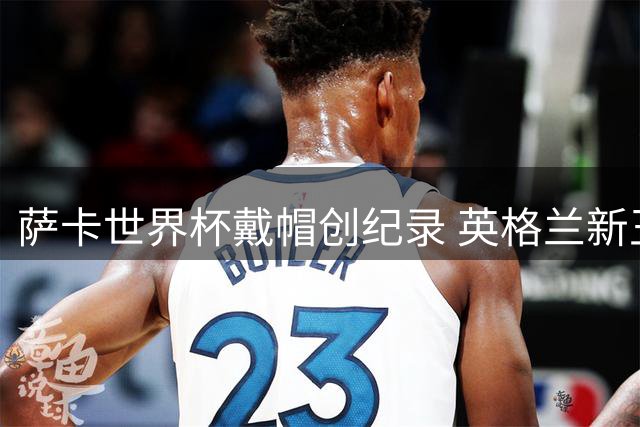 萨卡世界杯戴帽创纪录 英格兰新王含泪致谢球迷