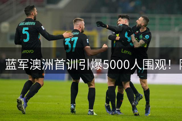 蓝军澳洲首训引爆5000人围观！阿隆索战术板首秀暗藏玄机