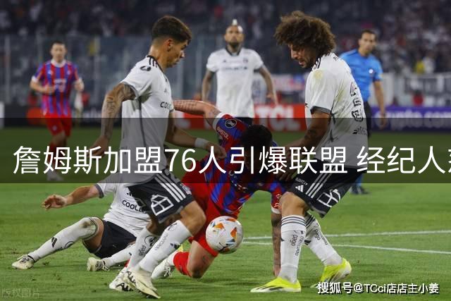 詹姆斯加盟76人引爆联盟 经纪人怒斥热火流言系恶意造谣