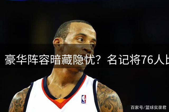 豪华阵容暗藏隐忧？名记将76人比作2012年"F4湖人