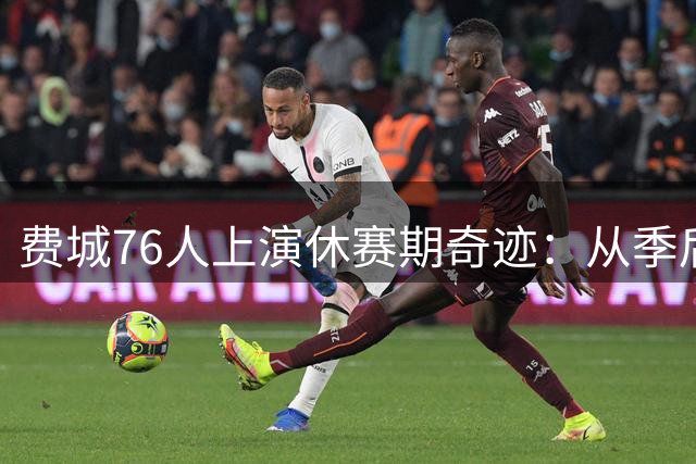 费城76人上演休赛期奇迹：从季后赛惨败到詹姆斯加盟的华丽转身