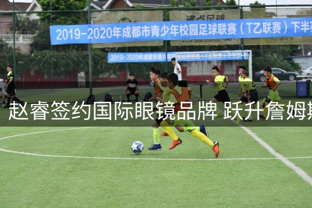 赵睿签约国际眼镜品牌 跃升詹姆斯同门代言人