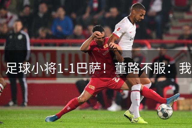 足球小将1-1巴萨！董路不服：我们绝对机会更多 对方教练跟我道歉