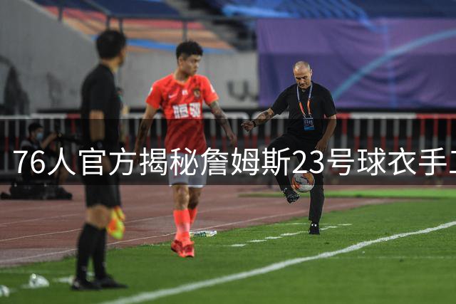 76人官方揭秘詹姆斯23号球衣手工制作全流程